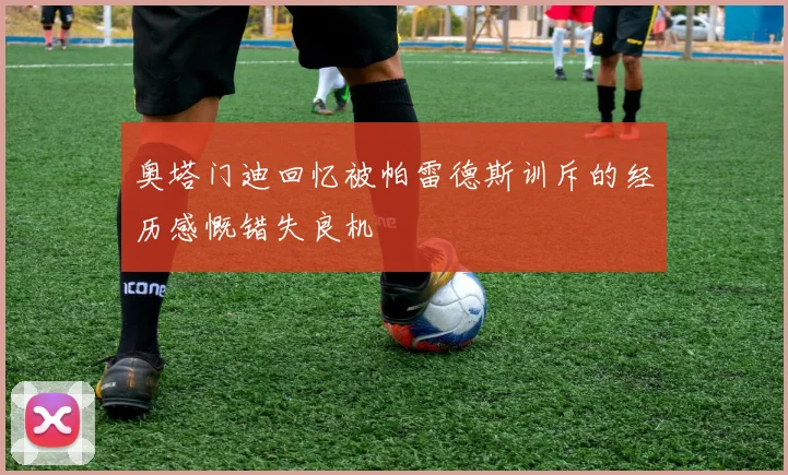 奥塔门迪回忆被帕雷德斯训斥的经历感慨错失良机