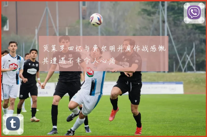 莫莱罗回忆与费尔明并肩作战感慨其遭遇不幸令人心痛
