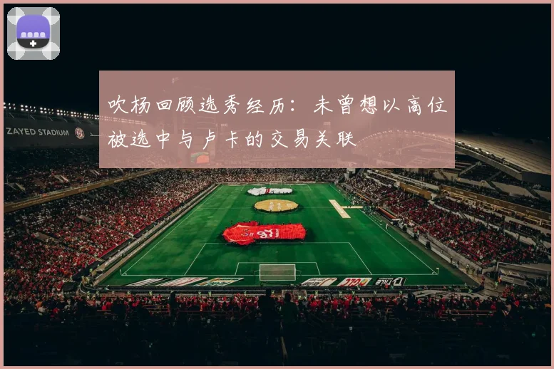 吹杨回顾选秀经历：未曾想以高位被选中与卢卡的交易关联