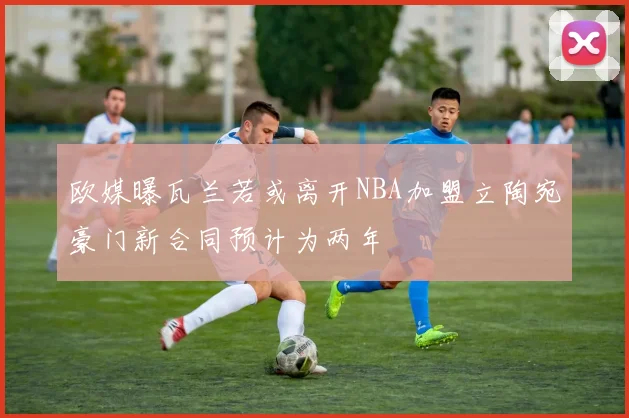 欧媒曝瓦兰若或离开NBA加盟立陶宛豪门新合同预计为两年