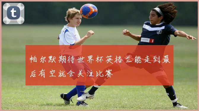 帕尔默期待世界杯英格兰能走到最后有空就会关注比赛