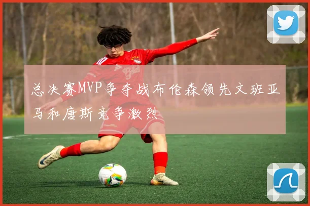 总决赛MVP争夺战布伦森领先文班亚马和唐斯竞争激烈
