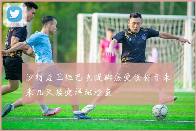 沙特后卫坦巴克提脚底受伤将于未来几天接受详细检查