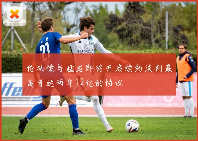 伦纳德与猛龙即将开启续约谈判最高可达两年12亿的协议