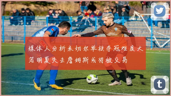 媒体人分析米切尔单核夺冠难度大若明夏失去詹姆斯或将被交易